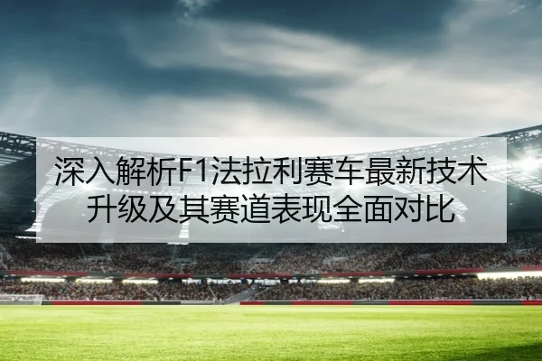 深入解析F1法拉利赛车最新技术升级及其赛道表现全面对比